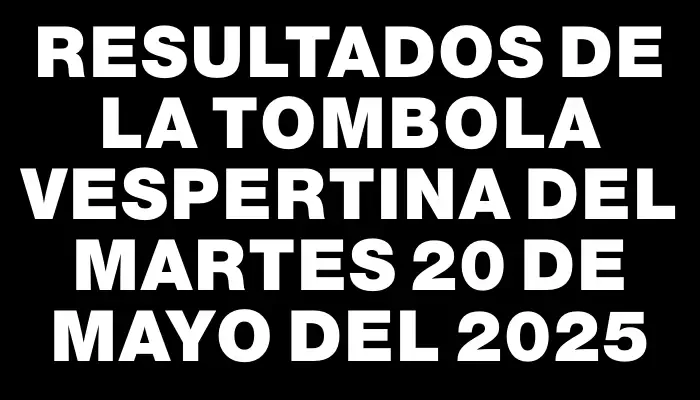 Resultados de la Tombola Vespertina del martes 20 de mayo del 2025