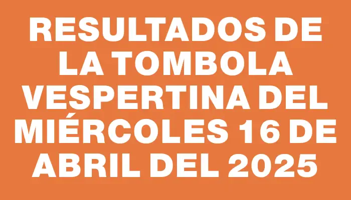 Resultados de la Tombola Vespertina del miércoles 16 de abril del 2025