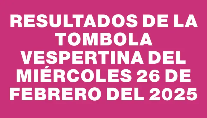 Resultados de la Tombola Vespertina del miércoles 26 de febrero del 2025