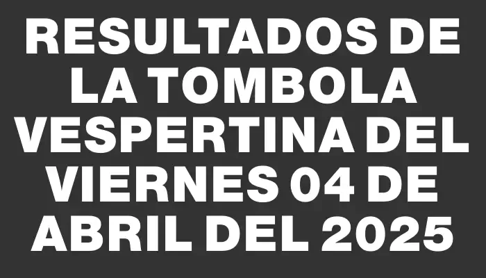 Resultados de la Tombola Vespertina del viernes 04 de abril del 2025