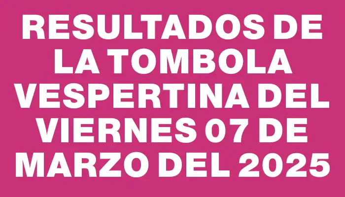 Resultados de la Tombola Vespertina del viernes 07 de marzo del 2025