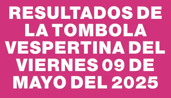 Resultados de la Tombola Vespertina del viernes 09 de mayo del 2025