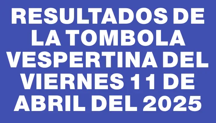 Resultados de la Tombola Vespertina del viernes 11 de abril del 2025