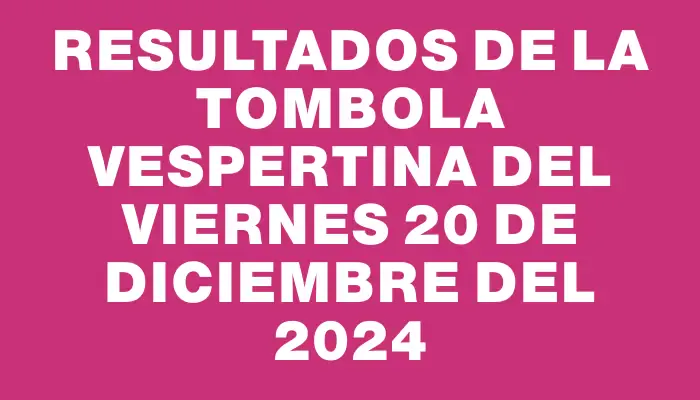 Resultados de la Tombola Vespertina del viernes 20 de diciembre del 2024