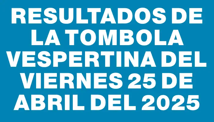 Resultados de la Tombola Vespertina del viernes 25 de abril del 2025