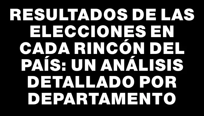 Resultados de las elecciones en cada rincón del país: un análisis detallado por departamento