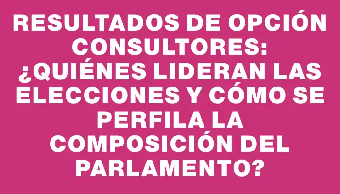 Resultados de Opción Consultores: ¿Quiénes lideran las elecciones y cómo se perfila la composición del Parlamento?