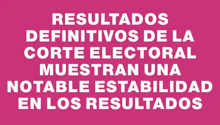 Resultados definitivos de la Corte Electoral muestran una notable estabilidad en los resultados