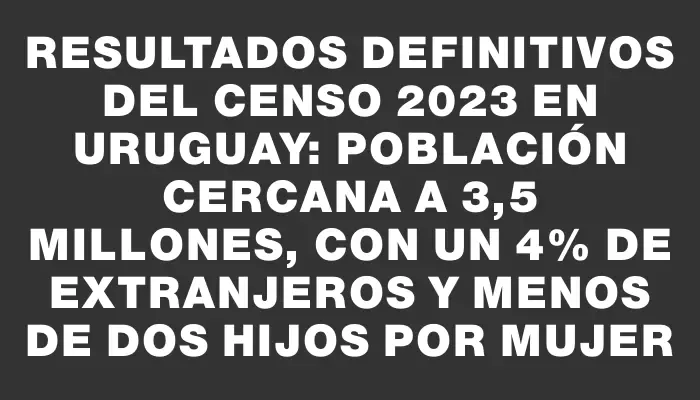 Resultados definitivos del Censo 2023 en Uruguay: población cercana a 3,5 millones, con un 4% de extranjeros y menos de dos hijos por mujer