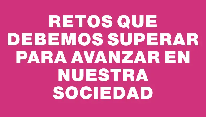 Retos que debemos superar para avanzar en nuestra sociedad