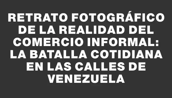 Retrato fotográfico de la realidad del comercio informal: la batalla cotidiana en las calles de Venezuela