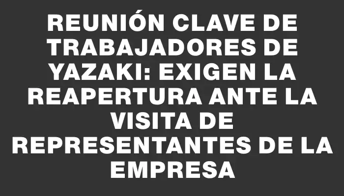 Reunión clave de trabajadores de Yazaki: exigen la reapertura ante la visita de representantes de la empresa