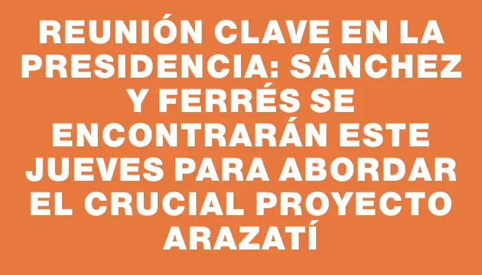 Reunión clave en la Presidencia: Sánchez y Ferrés se encontrarán este jueves para abordar el crucial proyecto Arazatí