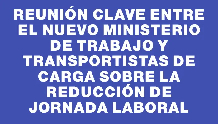 Reunión clave entre el nuevo Ministerio de Trabajo y transportistas de carga sobre la reducción de jornada laboral