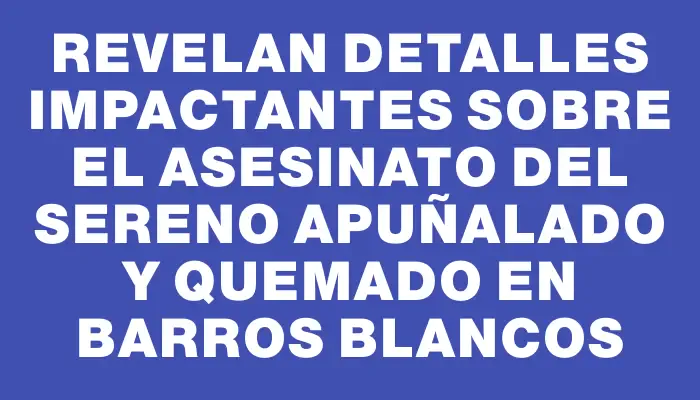 Revelan detalles impactantes sobre el asesinato del sereno apuñalado y quemado en Barros Blancos