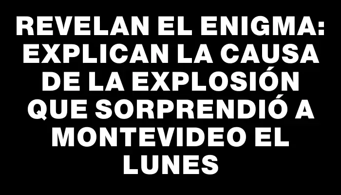 Revelan el enigma: explican la causa de la explosión que sorprendió a Montevideo el lunes