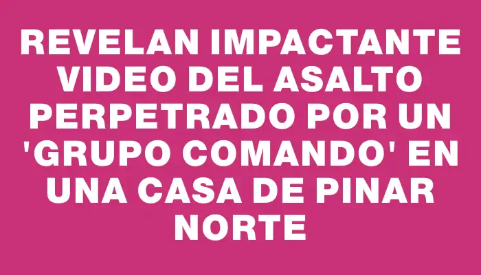 Revelan impactante video del asalto perpetrado por un "grupo comando" en una casa de Pinar Norte