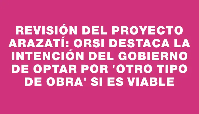 Revisión del proyecto Arazatí: Orsi destaca la intención del Gobierno de optar por "otro tipo de obra" si es viable