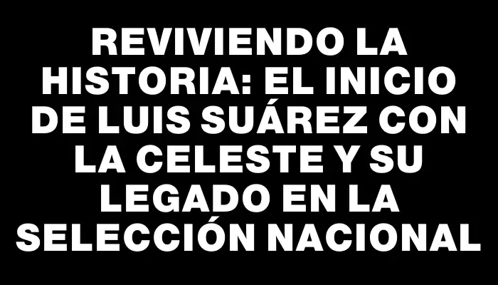 Reviviendo la historia: el inicio de Luis Suárez con la Celeste y su legado en la Selección Nacional