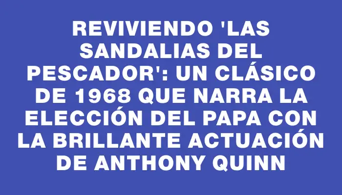 Reviviendo 'Las sandalias del pescador': un clásico de 1968 que narra la elección del papa con la brillante actuación de Anthony Quinn