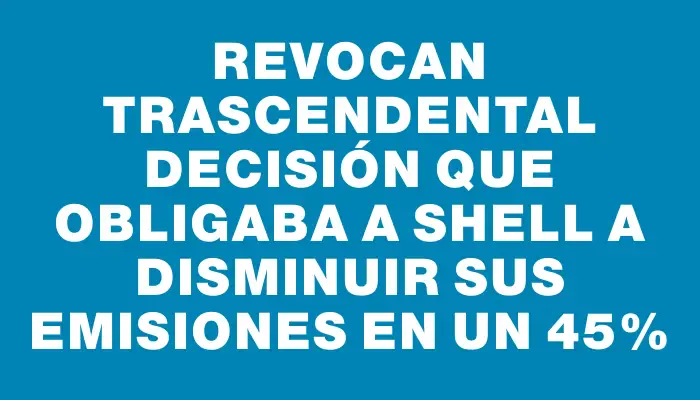 Revocan trascendental decisión que obligaba a Shell a disminuir sus emisiones en un 45%