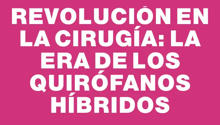 Revolución en la cirugía: La era de los quirófanos híbridos