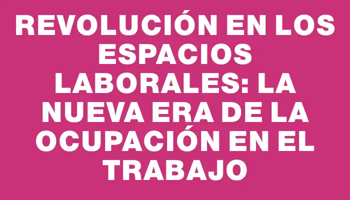 Revolución en los Espacios Laborales: La Nueva Era de la Ocupación en el Trabajo
