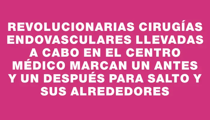 Revolucionarias cirugías endovasculares llevadas a cabo en el Centro Médico marcan un antes y un después para Salto y sus alrededores
