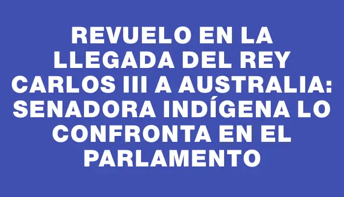 Revuelo en la llegada del Rey Carlos Iii a Australia: Senadora indígena lo confronta en el parlamento