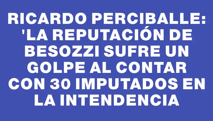 Ricardo Perciballe: "La reputación de Besozzi sufre un golpe al contar con 30 imputados en la Intendencia