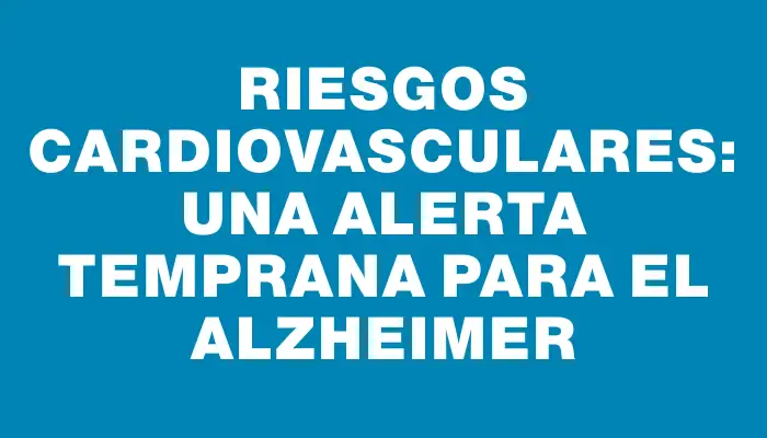 Riesgos cardiovasculares: una alerta temprana para el Alzheimer