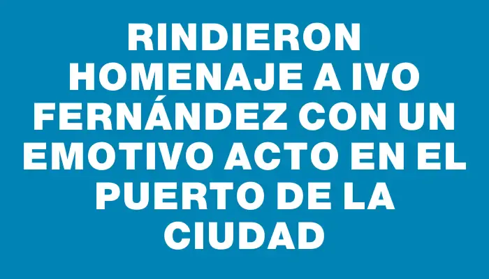 Rindieron homenaje a Ivo Fernández con un emotivo acto en el puerto de la ciudad