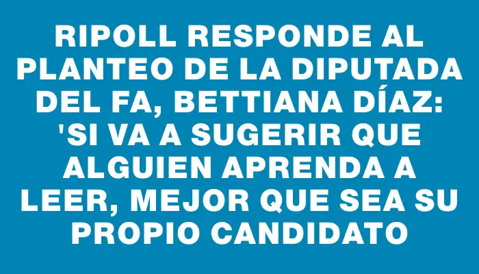 Ripoll responde al planteo de la diputada del Fa, Bettiana Díaz: "Si va a sugerir que alguien aprenda a leer, mejor que sea su propio candidato