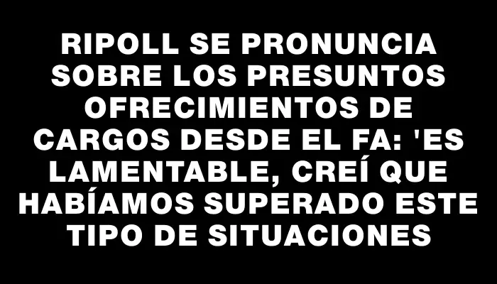 Ripoll se pronuncia sobre los presuntos ofrecimientos de cargos desde el Fa: "Es lamentable, creí que habíamos superado este tipo de situaciones