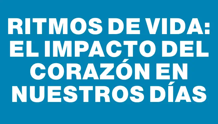 Ritmos de Vida: El Impacto del Corazón en Nuestros Días