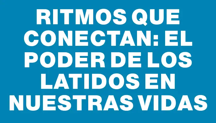 Ritmos que conectan: el poder de los latidos en nuestras vidas