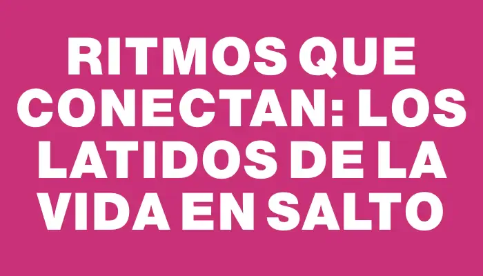 Ritmos que conectan: los latidos de la vida en Salto