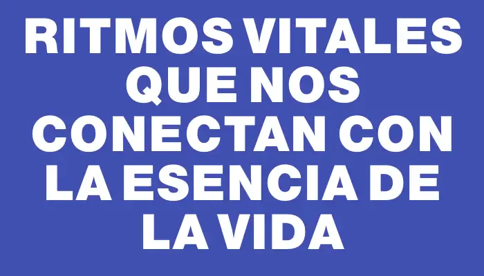 Ritmos vitales que nos conectan con la esencia de la vida