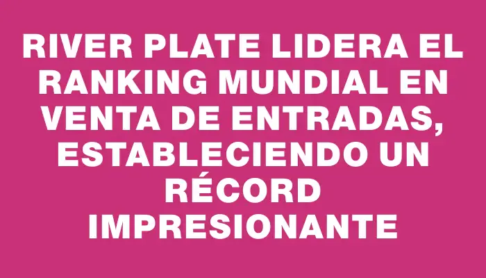 River Plate lidera el ranking mundial en venta de entradas, estableciendo un récord impresionante