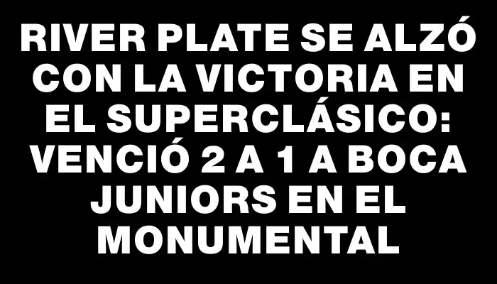 River Plate se alzó con la victoria en el Superclásico: venció 2 a 1 a Boca Juniors en el Monumental