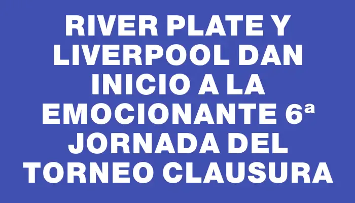 River Plate y Liverpool dan inicio a la emocionante 6ª jornada del Torneo Clausura