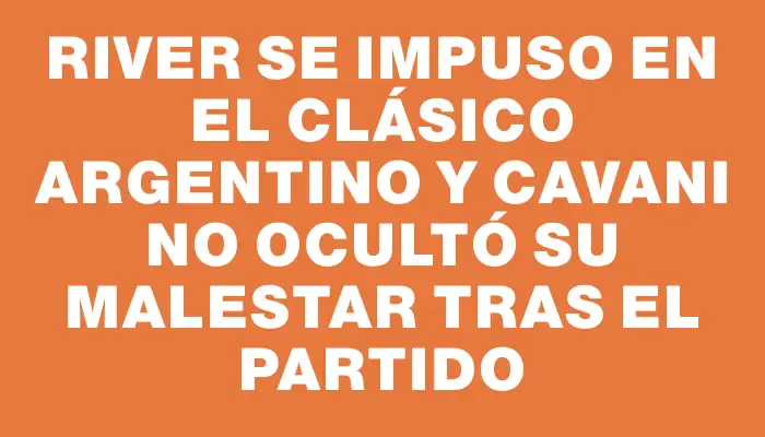 River se impuso en el clásico argentino y Cavani no ocultó su malestar tras el partido