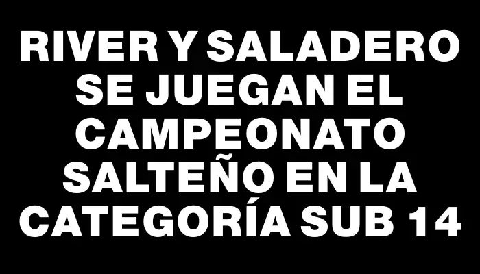 River y Saladero se juegan el campeonato salteño en la categoría sub 14