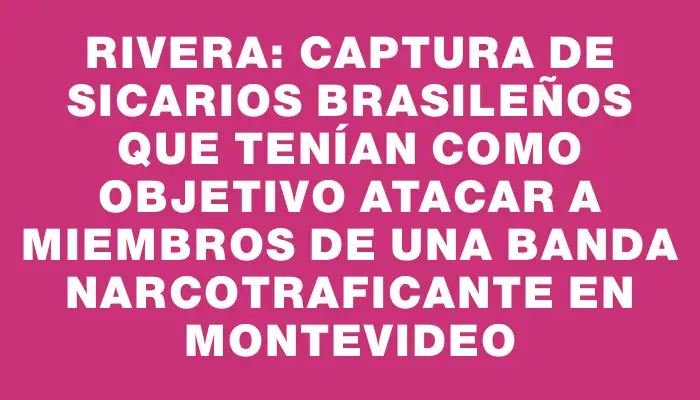 Rivera: captura de sicarios brasileños que tenían como objetivo atacar a miembros de una banda narcotraficante en Montevideo