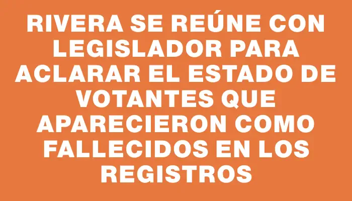 Rivera se reúne con legislador para aclarar el estado de votantes que aparecieron como fallecidos en los registros