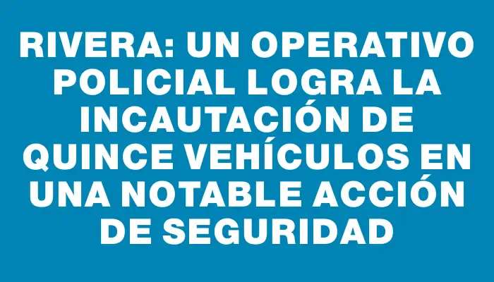 Rivera: un operativo policial logra la incautación de quince vehículos en una notable acción de seguridad