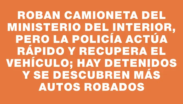 Roban camioneta del Ministerio del Interior, pero la Policía actúa rápido y recupera el vehículo; hay detenidos y se descubren más autos robados