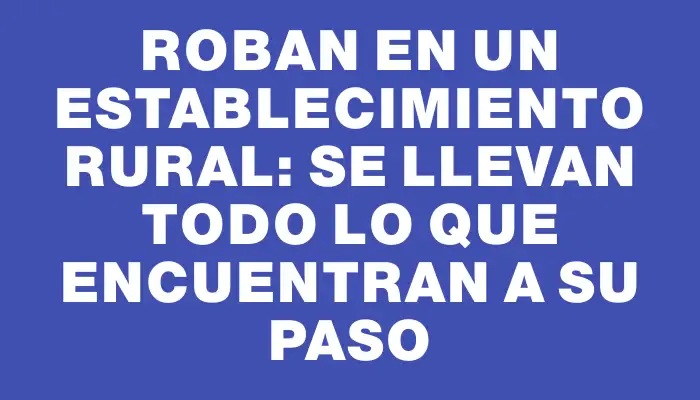 Roban en un establecimiento rural: se llevan todo lo que encuentran a su paso