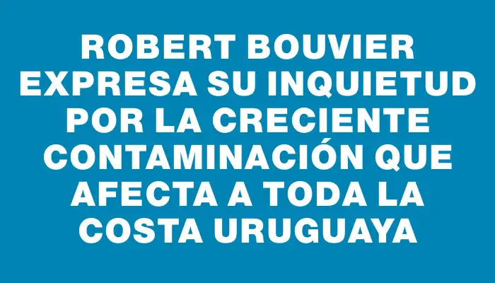 Robert Bouvier expresa su inquietud por la creciente contaminación que afecta a toda la costa uruguaya