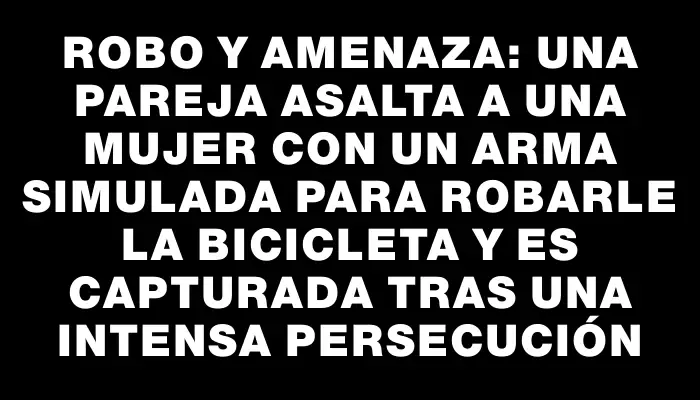 Robo y amenaza: una pareja asalta a una mujer con un arma simulada para robarle la bicicleta y es capturada tras una intensa persecución